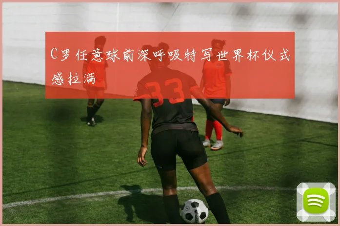 C罗任意球前深呼吸特写世界杯仪式感拉满