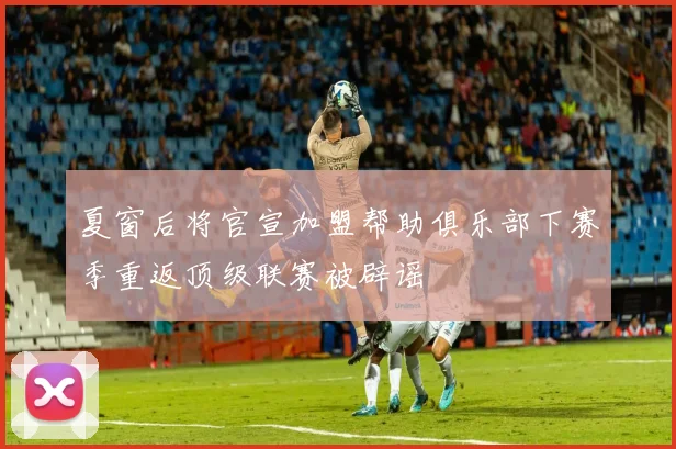 夏窗后将官宣加盟帮助俱乐部下赛季重返顶级联赛被辟谣