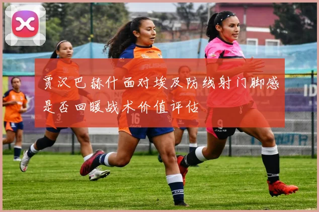 贾汉巴赫什面对埃及防线射门脚感是否回暖战术价值评估