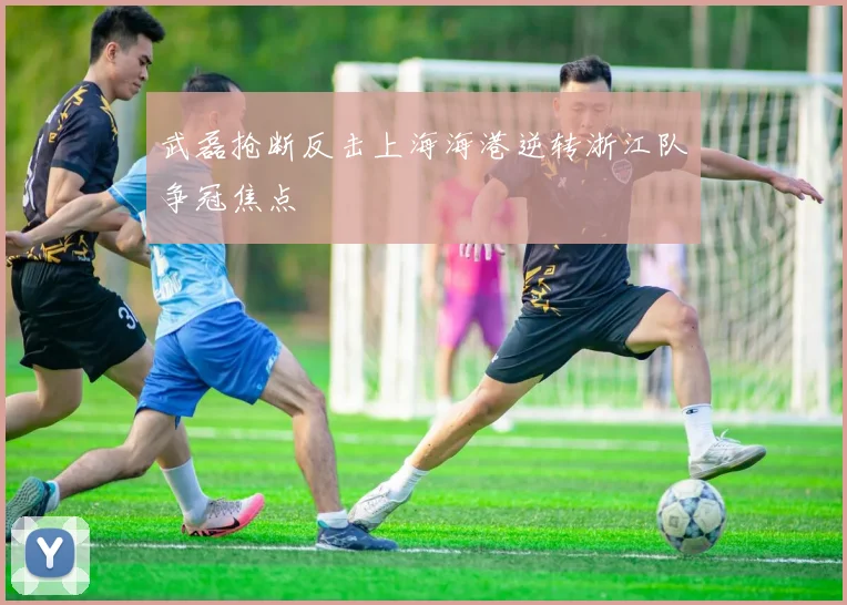 武磊抢断反击上海海港逆转浙江队争冠焦点