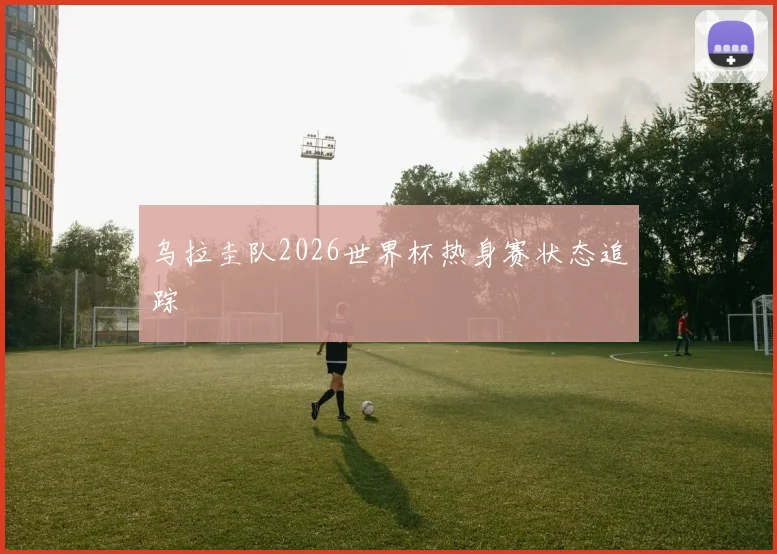 乌拉圭队2026世界杯热身赛状态追踪