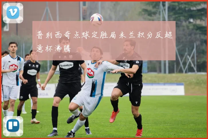 普利西奇点球定胜局米兰积分反超意杯沸腾
