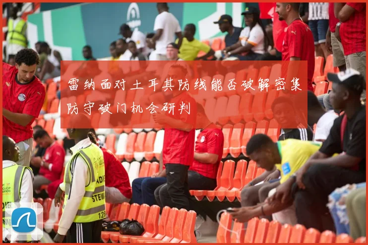 雷纳面对土耳其防线能否破解密集防守破门机会研判