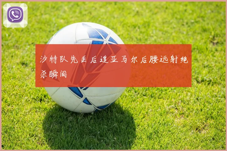 沙特队先丢后追亚马尔后腰远射绝杀瞬间