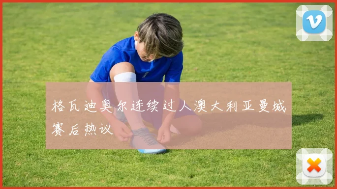 格瓦迪奥尔连续过人澳大利亚曼城赛后热议