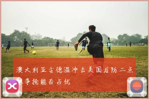 澳大利亚古德温冲击美国后防二点球争抢能否占优