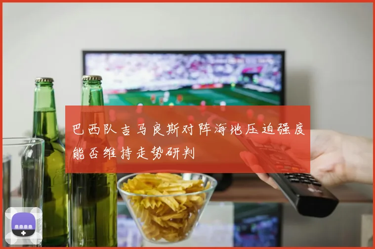 巴西队吉马良斯对阵海地压迫强度能否维持走势研判