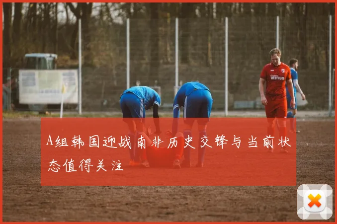 A组韩国迎战南非历史交锋与当前状态值得关注