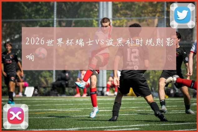 2026世界杯瑞士vs波黑补时规则影响