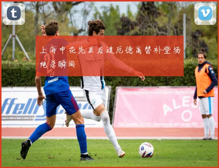 上海申花先丢后追厄德高替补登场绝杀瞬间