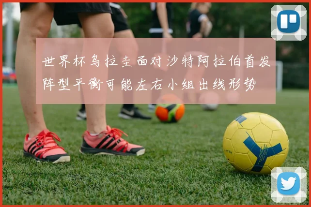 世界杯乌拉圭面对沙特阿拉伯首发阵型平衡可能左右小组出线形势