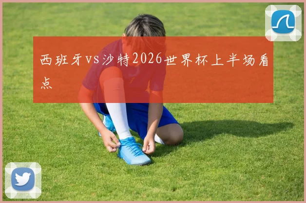 西班牙vs沙特2026世界杯上半场看点