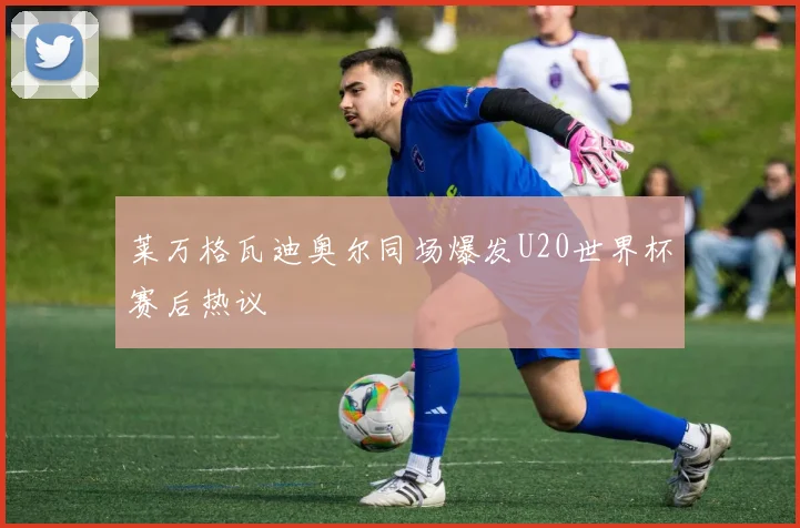 莱万格瓦迪奥尔同场爆发U20世界杯赛后热议