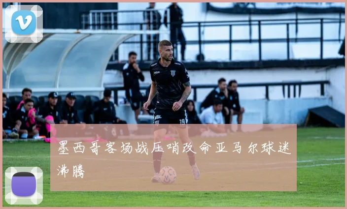 墨西哥客场战压哨改命亚马尔球迷沸腾