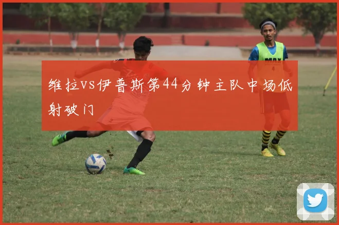 维拉vs伊普斯第44分钟主队中场低射破门