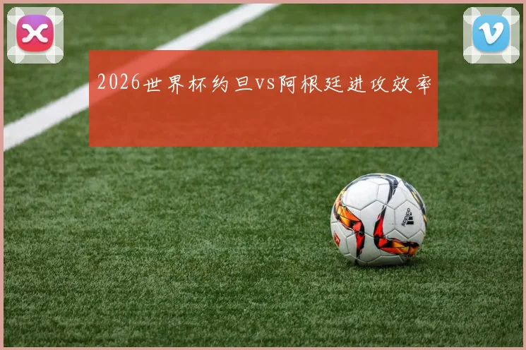 2026世界杯约旦vs阿根廷进攻效率