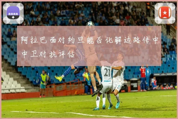 阿拉巴面对约旦能否化解边路传中中卫对抗评估
