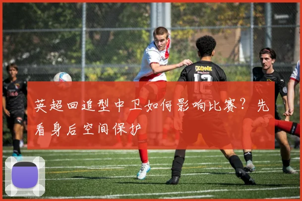英超回追型中卫如何影响比赛?先看身后空间保护