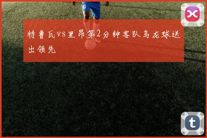 特鲁瓦vs里昂第2分钟客队乌龙球送出领先