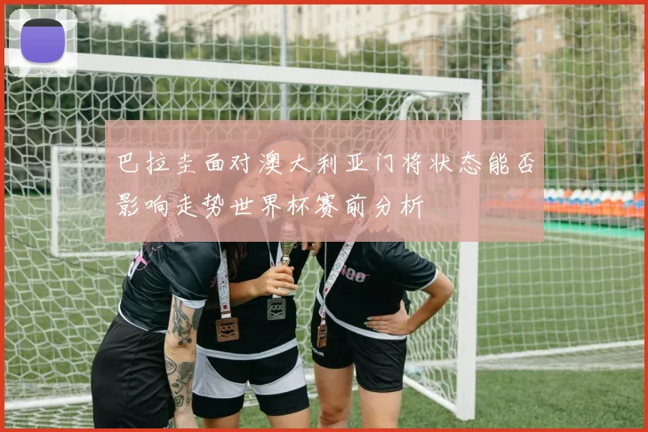 巴拉圭面对澳大利亚门将状态能否影响走势世界杯赛前分析
