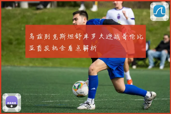 乌兹别克斯坦舒库罗夫迎战哥伦比亚首发机会看点解析