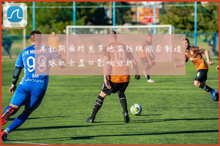 库杜斯面对克罗地亚防线能否制造点球机会盘口影响分析