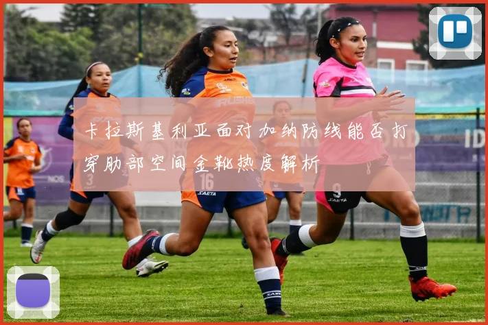 卡拉斯基利亚面对加纳防线能否打穿肋部空间金靴热度解析