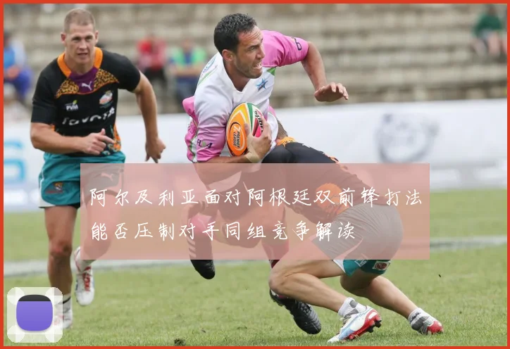 阿尔及利亚面对阿根廷双前锋打法能否压制对手同组竞争解读