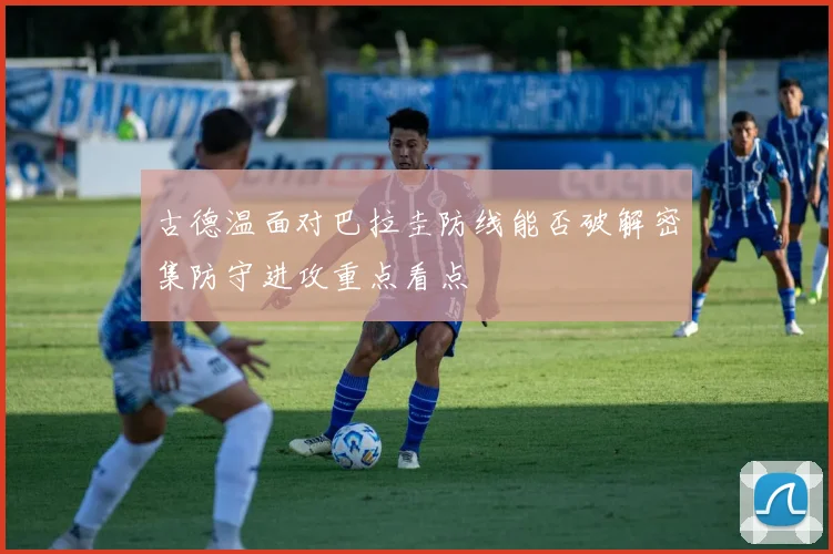 古德温面对巴拉圭防线能否破解密集防守进攻重点看点