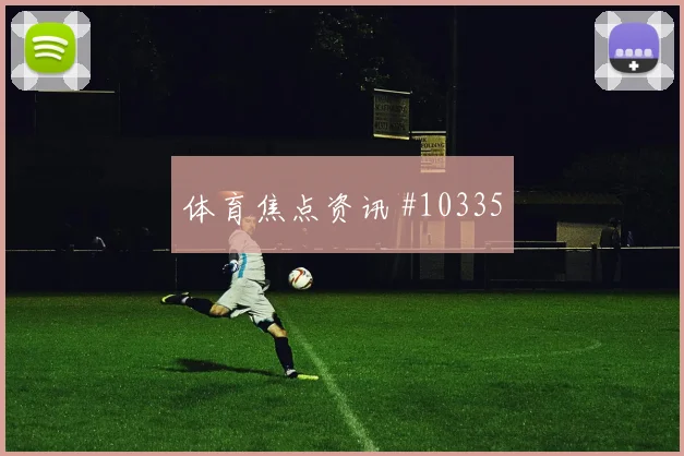 恩西索面对澳大利亚防线射门脚感是否回暖首发悬念评估