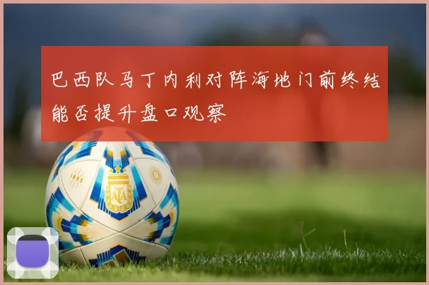 巴西队马丁内利对阵海地门前终结能否提升盘口观察
