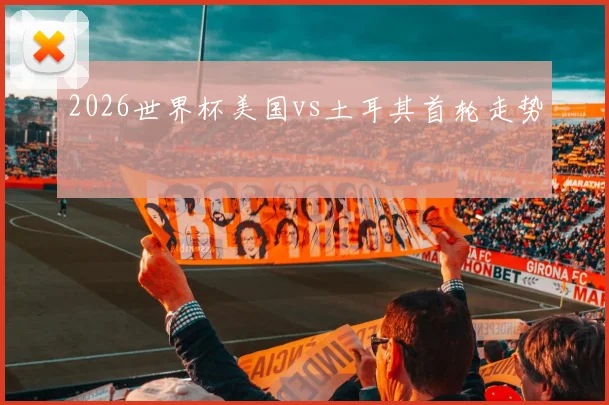 2026世界杯美国vs土耳其首轮走势