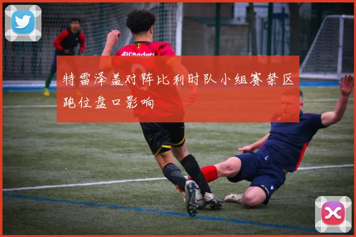 特雷泽盖对阵比利时队小组赛禁区跑位盘口影响
