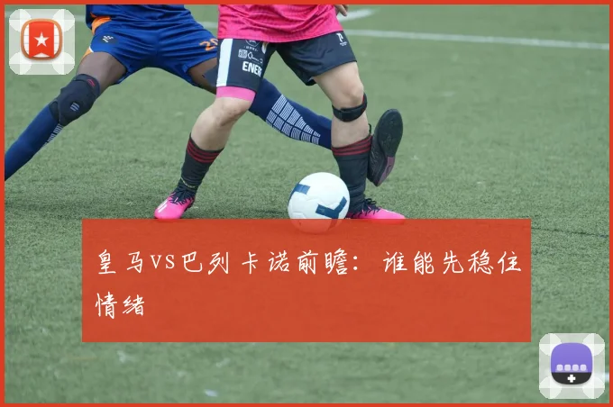 皇马vs巴列卡诺前瞻：谁能先稳住情绪