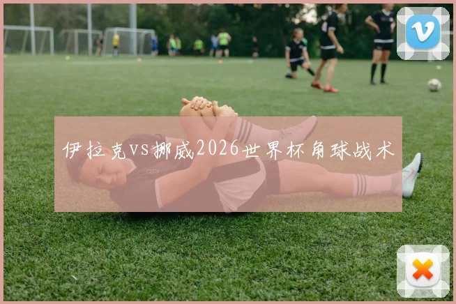 伊拉克vs挪威2026世界杯角球战术