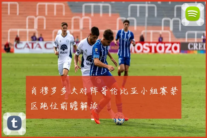 肖穆罗多夫对阵哥伦比亚小组赛禁区跑位前瞻解读