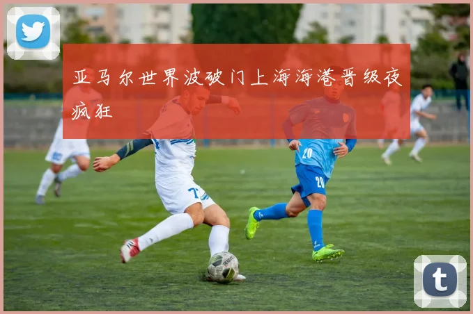 亚马尔世界波破门上海海港晋级夜疯狂