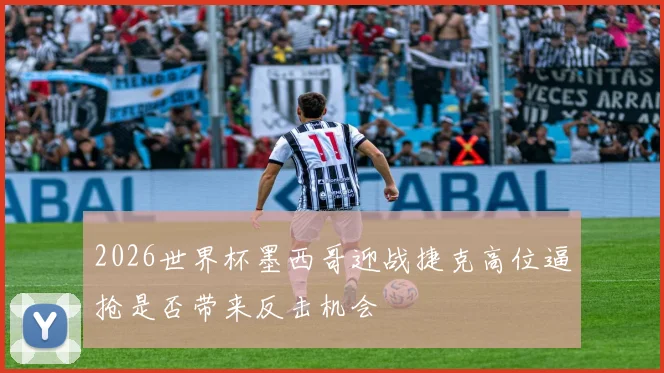 2026世界杯墨西哥迎战捷克高位逼抢是否带来反击机会